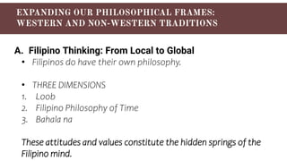 A. Filipino Thinking: From Local to Global
• Filipinos do have their own philosophy.
• THREE DIMENSIONS
1. Loob
2. Filipino Philosophy of Time
3. Bahala na
These attitudes and values constitute the hidden springs of the
Filipino mind.
 