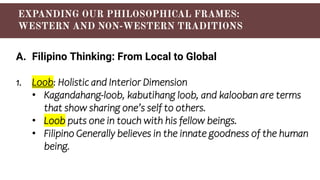 A. Filipino Thinking: From Local to Global
1. Loob: Holistic and Interior Dimension
• Kagandahang-loob, kabutihang loob, and kalooban are terms
that show sharing one’s self to others.
• Loob puts one in touch with his fellow beings.
• Filipino Generally believes in the innate goodness of the human
being.
 