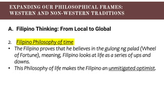 A. Filipino Thinking: From Local to Global
2. Filipino Philosophy of time
• The Filipino proves that he believes in the gulong ng palad (Wheel
of Fortune), meaning, Filipino looks at life as a series of ups and
downs.
• This Philosophy of life makes the Filipino an unmitigated optimist.
 