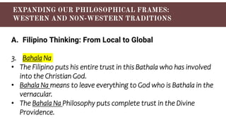 A. Filipino Thinking: From Local to Global
3. Bahala Na
• The Filipino puts his entire trust in this Bathala who has involved
into the Christian God.
• Bahala Na means to leave everything to God who is Bathala in the
vernacular.
• The Bahala Na Philosophy puts complete trust in the Divine
Providence.
 