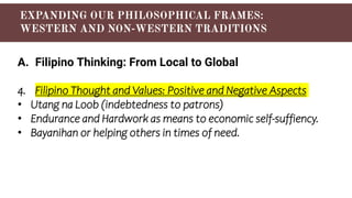 A. Filipino Thinking: From Local to Global
4. Filipino Thought and Values: Positive and Negative Aspects
• Utang na Loob (indebtedness to patrons)
• Endurance and Hardwork as means to economic self-suffiency.
• Bayanihan or helping others in times of need.
 