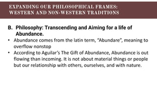 B. Philosophy: Transcending and Aiming for a life of
Abundance.
• Abundance comes from the latin term, “Abundare”, meaning to
overflow nonstop
• According to Aguilar’s The Gift of Abundance, Abundance is out
flowing than incoming. It is not about material things or people
but our relationship with others, ourselves, and with nature.
 