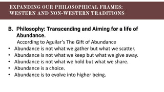 B. Philosophy: Transcending and Aiming for a life of
Abundance.
According to Aguilar’s The Gift of Abundance
• Abundance is not what we gather but what we scatter.
• Abundance is not what we keep but what we give away.
• Abundance is not what we hold but what we share.
• Abundance is a choice.
• Abundance is to evolve into higher being.
 