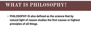 • PHILOSOPHY IS also defined as the science that by
natural light of reason studies the first causes or highest
principles of all things.
 