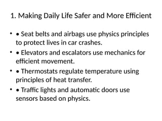 1. Making Daily Life Safer and More Efficient
• • Seat belts and airbags use physics principles
to protect lives in car crashes.
• • Elevators and escalators use mechanics for
efficient movement.
• • Thermostats regulate temperature using
principles of heat transfer.
• • Traffic lights and automatic doors use
sensors based on physics.
 