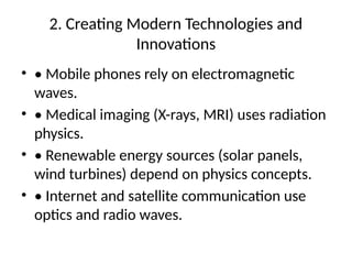 2. Creating Modern Technologies and
Innovations
• • Mobile phones rely on electromagnetic
waves.
• • Medical imaging (X-rays, MRI) uses radiation
physics.
• • Renewable energy sources (solar panels,
wind turbines) depend on physics concepts.
• • Internet and satellite communication use
optics and radio waves.
 