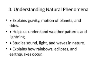 3. Understanding Natural Phenomena
• • Explains gravity, motion of planets, and
tides.
• • Helps us understand weather patterns and
lightning.
• • Studies sound, light, and waves in nature.
• • Explains how rainbows, eclipses, and
earthquakes occur.
 