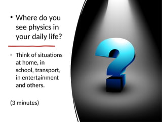 • Where do you
see physics in
your daily life?
- Think of situations
at home, in
school, transport,
in entertainment
and others.
(3 minutes)
 