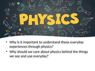 • Why is it important to understand these everyday
experiences through physics?
• Why should we care about physics behind the things
we see and use everyday?
 