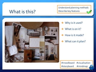 Understand planning methods

What is this?   Describe key features



                   Why is it used?

                   What is on it?

                   How is it made?

                   What can it plan?




                  #moodboard #visualisation
                  #storyboard #mindmap
 