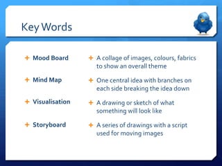 Key Words

 Mood Board       A collage of images, colours, fabrics
                     to show an overall theme

 Mind Map         One central idea with branches on
                     each side breaking the idea down
 Visualisation    A drawing or sketch of what
                     something will look like

 Storyboard       A series of drawings with a script
                     used for moving images
 
