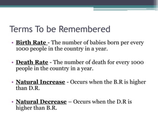 Terms To be Remembered
• Birth Rate - The number of babies born per every
  1000 people in the country in a year.

• Death Rate - The number of death for every 1000
  people in the country in a year.

• Natural Increase - Occurs when the B.R is higher
  than D.R.

• Natural Decrease – Occurs when the D.R is
  higher than B.R.
 