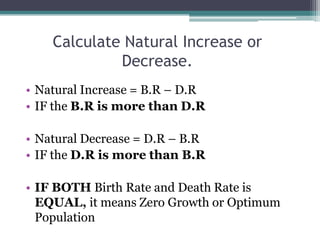 Calculate Natural Increase or
             Decrease.
• Natural Increase = B.R – D.R
• IF the B.R is more than D.R

• Natural Decrease = D.R – B.R
• IF the D.R is more than B.R

• IF BOTH Birth Rate and Death Rate is
  EQUAL, it means Zero Growth or Optimum
  Population
 