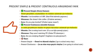 PRESENT SİMPLE & PRESENT CONTİNUOUS ARASINDAKİ FARK
▪ Present Simple (Geniş Zaman):
• Genel gerçekleri,alışkanlıkları ve rutinleri anlatmak için kullanılır.
• Olumlu: I eat breakfast at 8 AM. (Saat 8'de kahvaltı yaparım.)
• Olumsuz: She doesn’t like coffee. (O kahve sevmez.)
• Soru: Do you play football? (Futbol oynar mısın?)
▪ Present Continuous (Şimdiki Zaman):
• Şu anda gerçekleşen olayları ve geçici durumları anlatmak için kullanılır.
• Olumlu: She is eating lunch now. (O şu an öğle yemeği yiyor.)
• Olumsuz: They aren’t watching TV. (Onlar TV izlemiyor.)
• Soru: Are you studying English? (İngilizce mi çalışıyorsun?)
▪ Özet:
• Present Simple → Genel ve düzenli olaylar (I go to school every day.)
• Present Continuous → Şu an olan veya geçici olaylar (I am going to school now.)
 