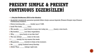 PRESENT SIMPLE & PRESENT
CONTINUOUS EGZERSİZLERİ
▪ 1. Boşluk Doldurma (Fill in the blanks)
▪ Aşağıdaki cümlelerde parantez içindeki fiilleri doğru zaman kipinde (Present Simple veya Present
Continuous) kullanın.
1. Every morning, she ______ (wake) up at 7 AM.
2. Look! The baby ______ (cry).
3. We usually ______ (eat) lunch at noon, but today we ______ (have) a late lunch.
4. My brother ______ (not like) vegetables.
5. Why ______ (you/look) at me like that?
6. The sun always ______ (rise) in the east.
7. I ______ (study) for my exams this week.
8. My parents ______ (travel) to Italy at the moment.
9. He ______ (play) football every Sunday.
10.Shhh! They ______ (sleep) right now.
 