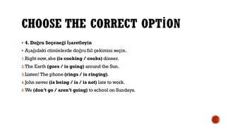 CHOOSE THE CORRECT OPTİON
▪ 4. Doğru Seçeneği İşaretleyin
▪ Aşağıdaki cümlelerde doğru fiil çekimini seçin.
1.Right now, she (is cooking / cooks) dinner.
2.The Earth (goes / is going) around the Sun.
3.Listen! The phone (rings / is ringing).
4.John never (is being / is / is not) late to work.
5.We (don’t go / aren’t going) to school on Sundays.
 