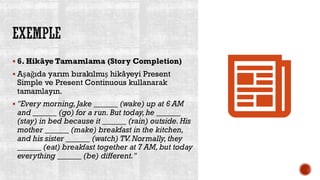 EXEMPLE
▪ 6. Hikâye Tamamlama (Story Completion)
▪ Aşağıda yarım bırakılmış hikâyeyi Present
Simple ve Present Continuous kullanarak
tamamlayın.
▪ "Every morning, Jake ______ (wake) up at 6 AM
and ______ (go) for a run. But today, he ______
(stay) in bed because it ______ (rain) outside. His
mother ______ (make) breakfast in the kitchen,
and his sister ______ (watch) TV.Normally, they
______ (eat) breakfast together at 7 AM, but today
everything ______ (be) different."
 