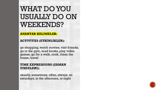 WHAT DOYOU
USUALLY DO ON
WEEKENDS?
ANAHTAR KELİMELER:
ACTİVİTİES (ETKİNLİKLER):
go shopping, watch movies, visit friends,
go to the gym, read books, play video
games, go for a walk, cook, clean the
house, travel
TİME EXPRESSİONS (ZAMAN
İFADELERİ):
usually, sometimes, often, always, on
saturdays, in the afternoon, at night
 
