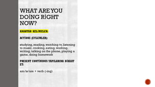 WHAT AREYOU
DOİNG RİGHT
NOW?
ANAHTAR KELİMELER:
ACTİONS (EYLEMLER):
studying, reading, watching tv, listening
to music, cooking, eating, working,
writing, talking on the phone, playing a
game, doing homework
PRESENT CONTİNUOUS YAPILARINA DİKKAT
ET:
am/is/are + verb (-ing)
 