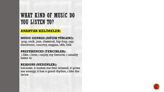 WHAT KİND OF MUSİC DO
YOU LİSTEN TO?
ANAHTAR KELİMELER:
MUSİC GENRES (MÜZİK TÜRLERİ):
pop, rock, jazz, classical, hip-hop, rap,
electronic, country, reggae, r&b, folk
PREFERENCES (TERCİHLER):
ı like, ı love, ı enjoy, my favorite, ı usually
listen to
REASONS (NEDENLER):
because, it makes me feel relaxed, it gives
me energy, it has a good rhythm, ı like the
lyrics
 