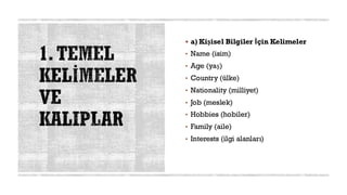 1.TEMEL
KELİMELER
VE
KALIPLAR
▪ a) Kişisel Bilgiler İçin Kelimeler
• Name (isim)
• Age (yaş)
• Country (ülke)
• Nationality (milliyet)
• Job (meslek)
• Hobbies (hobiler)
• Family (aile)
• Interests (ilgi alanları)
 