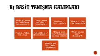 B) BASİT TANIŞMA KALIPLARI
"Hello! My name
is..." (Merhaba!
Benim adım...)
"I am ... years
old." (Ben ...
yaşındayım.)
"I am from ..."
(Ben ...’denim.)
"I live in ..." (Ben
...’de yaşıyorum.)
"I am a ..." (Ben
bir ...’ım.)
"My hobby is ..."
(Benim hobim ...)
"Nice to meet
you!" (Tanıştığıma
memnun oldum!)
"Where are you
from?"
(Nerelisin?)
"What do you
do?" (Ne iş
yapıyorsun?)
 