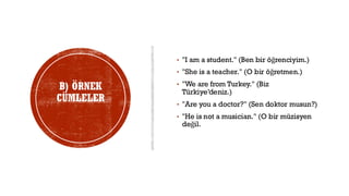 B) ÖRNEK
CÜMLELER
• "I am a student." (Ben bir öğrenciyim.)
• "She is a teacher." (O bir öğretmen.)
• "We are from Turkey." (Biz
Türkiye’deniz.)
• "Are you a doctor?" (Sen doktor musun?)
• "He is not a musician." (O bir müzisyen
değil.
 