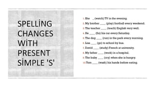 SPELLİNG
CHANGES
WİTH
PRESENT
SİMPLE 'S'
1.She _ (watch) TV in the evening.
2.My brother ____ (play) football every weekend.
3.The teacher ____ (teach) English very well.
4.He ____ (fix) his car every Saturday.
5.The dog ____ (run) in the park every morning.
6.Lisa ____ (go) to school by bus.
7.David ____ (study) French at university.
8.My father ____ (work) in a hospital.
9.The baby ____ (cry) when she is hungry.
10.Tom ____ (wash) his hands before eating.
 
