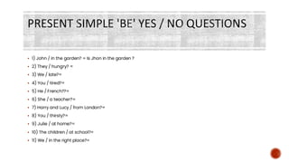 PRESENT SIMPLE 'BE' YES / NO QUESTIONS
▪ 1) John / in the garden? = Is Jhon in the garden ?
▪ 2) They / hungry? =
▪ 3) We / late?=
▪ 4) You / tired?=
▪ 5) He / French??=
▪ 6) She / a teacher?=
▪ 7) Harry and Lucy / from London?=
▪ 8) You / thirsty?=
▪ 9) Julie / at home?=
▪ 10) The children / at school?=
▪ 11) We / in the right place?=
 