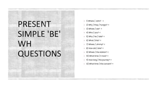 PRESENT
SIMPLE 'BE'
WH
QUESTIONS
▪ 1) Where / John? =
▪ 2) Why / they / hungry? =
▪ 3) Where / we? =
▪ 4) Who / you? =
▪ 5) Why / he / late? =
▪ 6) What / this? =
▪ 7) Where / Jimmy? =
▪ 8) How old / she? =
▪ 9) Where / the station? =
▪ 10) What time / it now? =
▪ 11) How long / the journey? =
▪ 12) What time / the concert? =
 