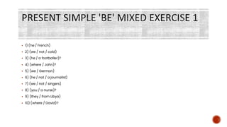 PRESENT SIMPLE 'BE' MIXED EXERCISE 1
▪ 1) (he / French)
▪ 2) (we / not / cold)
▪ 3) (he / a footballer)?
▪ 4) (where / John)?
▪ 5) (we / German)
▪ 6) (he / not / a journalist)
▪ 7) (we / not / singers)
▪ 8) (you / a nurse)?
▪ 9) (they / from Libya)
▪ 10) (where / David)?
 