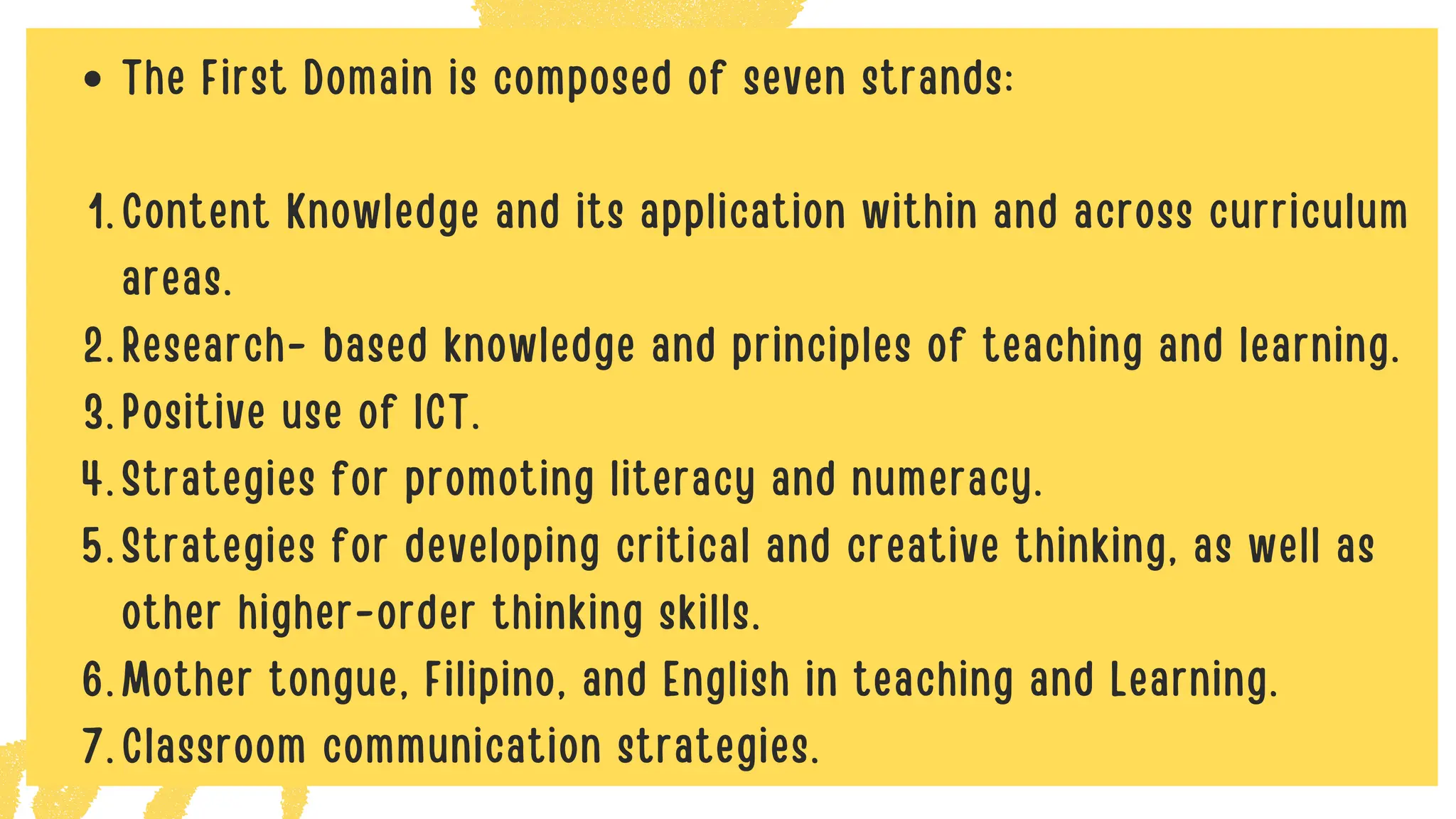 The First Domain is composed of seven strands:
Content Knowledge and its application within and across curriculum
areas.
1.
Research- based knowledge and principles of teaching and learning.
2.
Positive use of ICT.
3.
Strategies for promoting literacy and numeracy.
4.
Strategies for developing critical and creative thinking, as well as
other higher-order thinking skills.
5.
Mother tongue, Filipino, and English in teaching and Learning.
6.
Classroom communication strategies.
7.
 