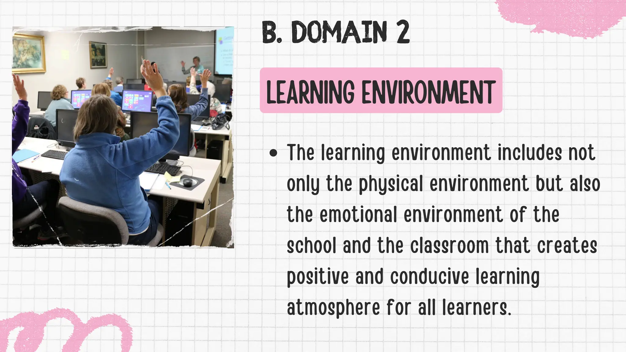 B. DOMAIN 2
LEARNING ENVIRONMENT
The learning environment includes not
only the physical environment but also
the emotional environment of the
school and the classroom that creates
positive and conducive learning
atmosphere for all learners.
 