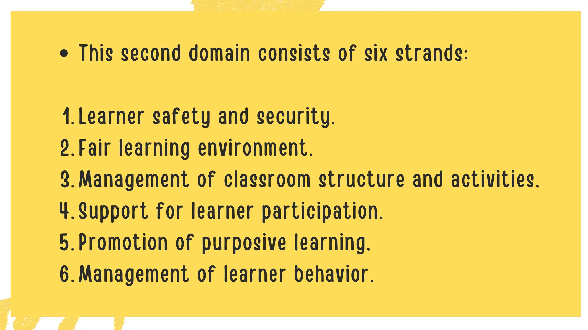 This second domain consists of six strands:
Learner safety and security.
1.
Fair learning environment.
2.
Management of classroom structure and activities.
3.
Support for learner participation.
4.
Promotion of purposive learning.
5.
Management of learner behavior.
6.
 
