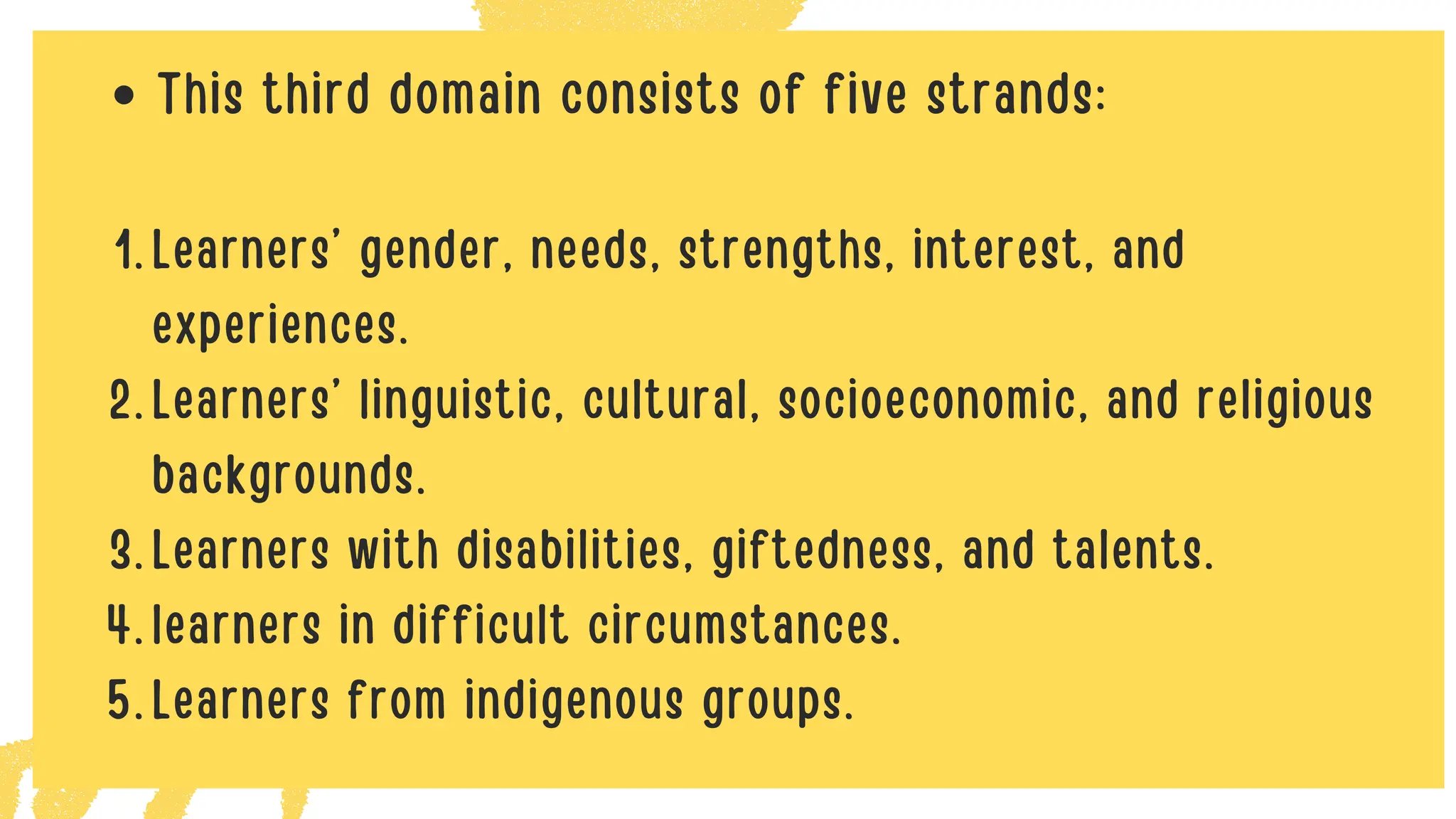 This third domain consists of five strands:
Learners’ gender, needs, strengths, interest, and
experiences.
1.
Learners’ linguistic, cultural, socioeconomic, and religious
backgrounds.
2.
Learners with disabilities, giftedness, and talents.
3.
learners in difficult circumstances.
4.
Learners from indigenous groups.
5.
 