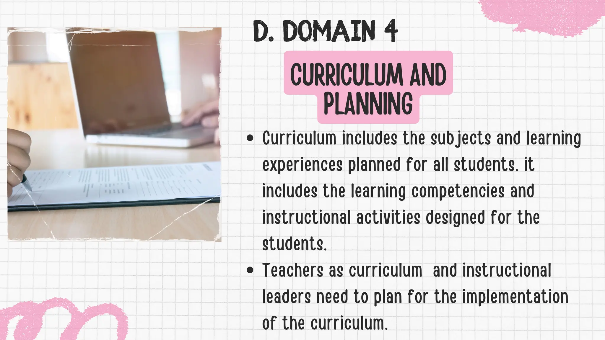 D. DOMAIN 4
CURRICULUM AND
PLANNING
Curriculum includes the subjects and learning
experiences planned for all students. it
includes the learning competencies and
instructional activities designed for the
students.
Teachers as curriculum and instructional
leaders need to plan for the implementation
of the curriculum.
 