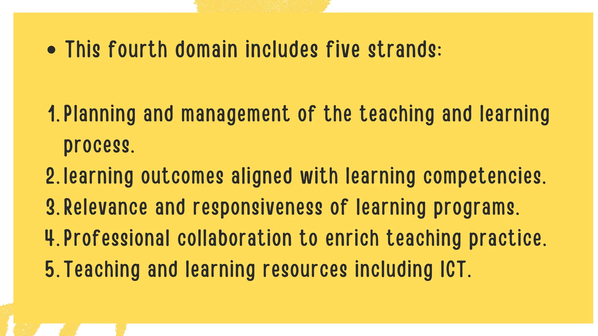 This fourth domain includes five strands:
Planning and management of the teaching and learning
process.
1.
learning outcomes aligned with learning competencies.
2.
Relevance and responsiveness of learning programs.
3.
Professional collaboration to enrich teaching practice.
4.
Teaching and learning resources including ICT.
5.
 