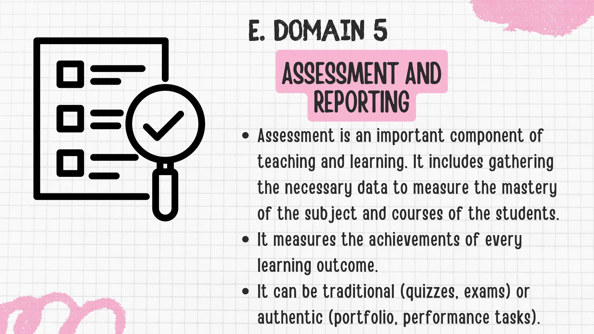 E. DOMAIN 5
Assessment is an important component of
teaching and learning. It includes gathering
the necessary data to measure the mastery
of the subject and courses of the students.
It measures the achievements of every
learning outcome.
It can be traditional (quizzes, exams) or
authentic (portfolio, performance tasks).
ASSESSMENT AND
REPORTING
 