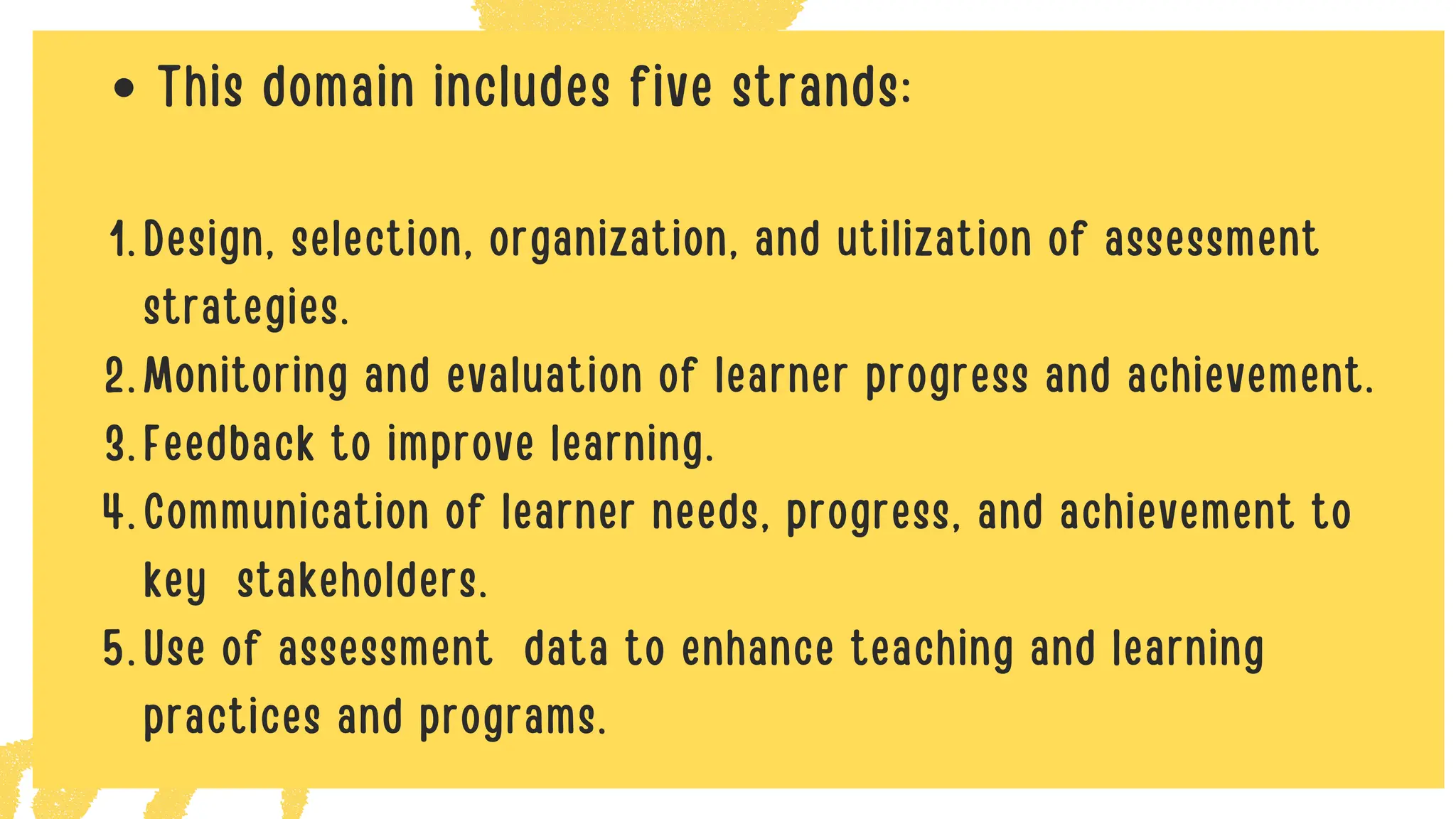 This domain includes five strands:
Design, selection, organization, and utilization of assessment
strategies.
1.
Monitoring and evaluation of learner progress and achievement.
2.
Feedback to improve learning.
3.
Communication of learner needs, progress, and achievement to
key stakeholders.
4.
Use of assessment data to enhance teaching and learning
practices and programs.
5.
 