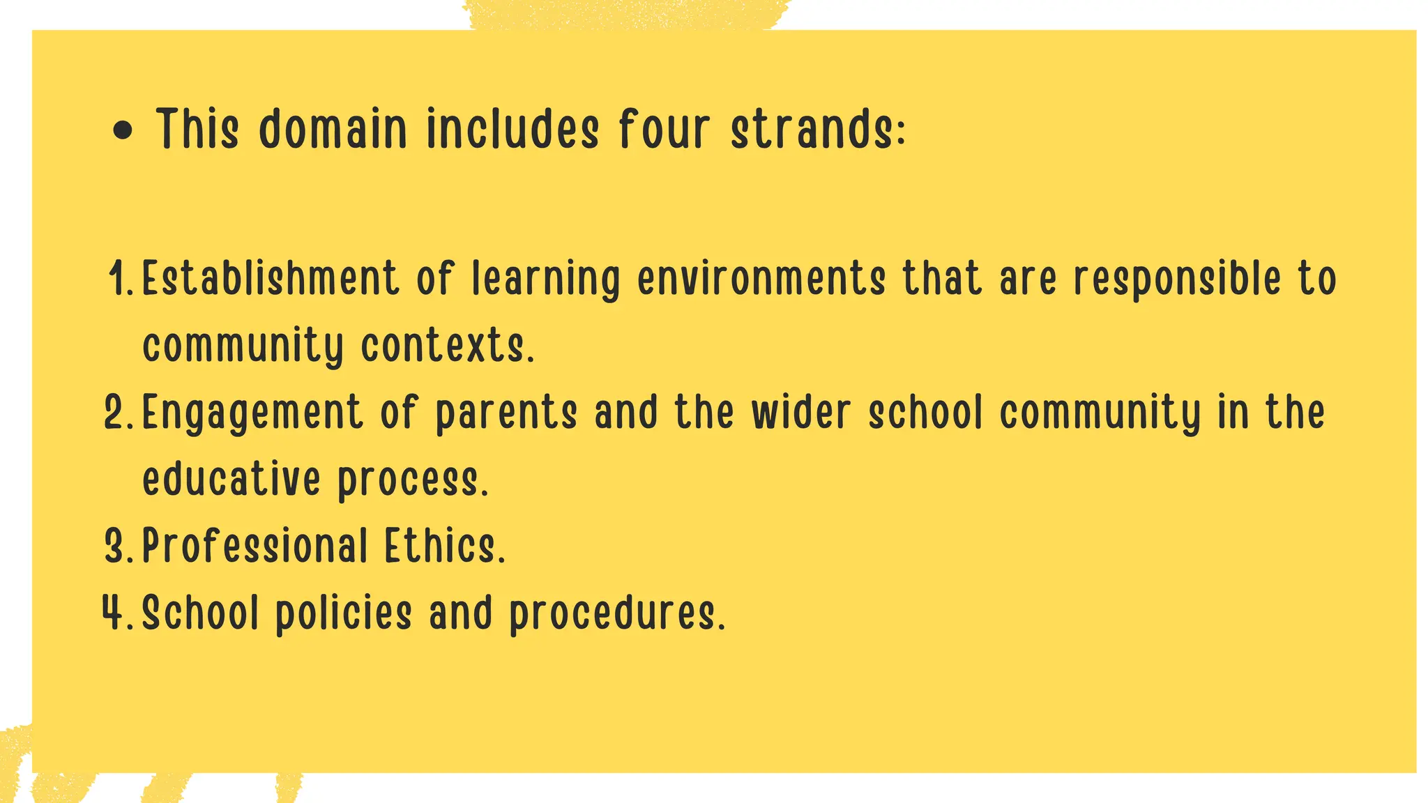 This domain includes four strands:
Establishment of learning environments that are responsible to
community contexts.
1.
Engagement of parents and the wider school community in the
educative process.
2.
Professional Ethics.
3.
School policies and procedures.
4.
 