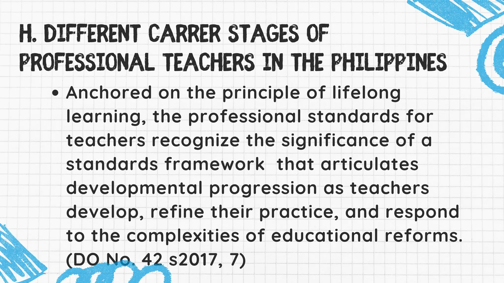 Anchored on the principle of lifelong
learning, the professional standards for
teachers recognize the significance of a
standards framework that articulates
developmental progression as teachers
develop, refine their practice, and respond
to the complexities of educational reforms.
(DO No. 42 s2017, 7)
H. DIFFERENT CARRER STAGES Of
professional teachers in the philippines
 