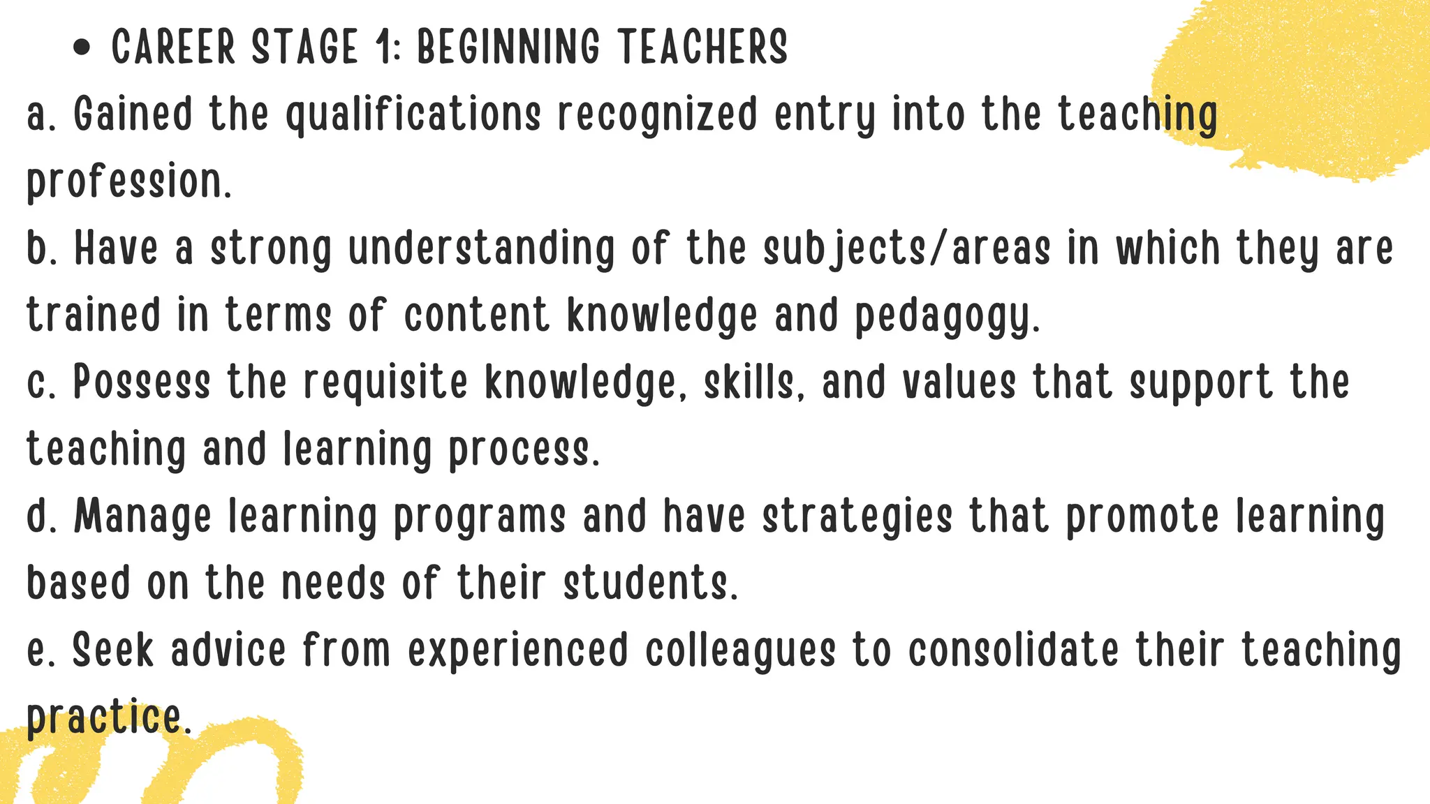 CAREER STAGE 1: BEGINNING TEACHERS
a. Gained the qualifications recognized entry into the teaching
profession.
b. Have a strong understanding of the subjects/areas in which they are
trained in terms of content knowledge and pedagogy.
c. Possess the requisite knowledge, skills, and values that support the
teaching and learning process.
d. Manage learning programs and have strategies that promote learning
based on the needs of their students.
e. Seek advice from experienced colleagues to consolidate their teaching
practice.
 