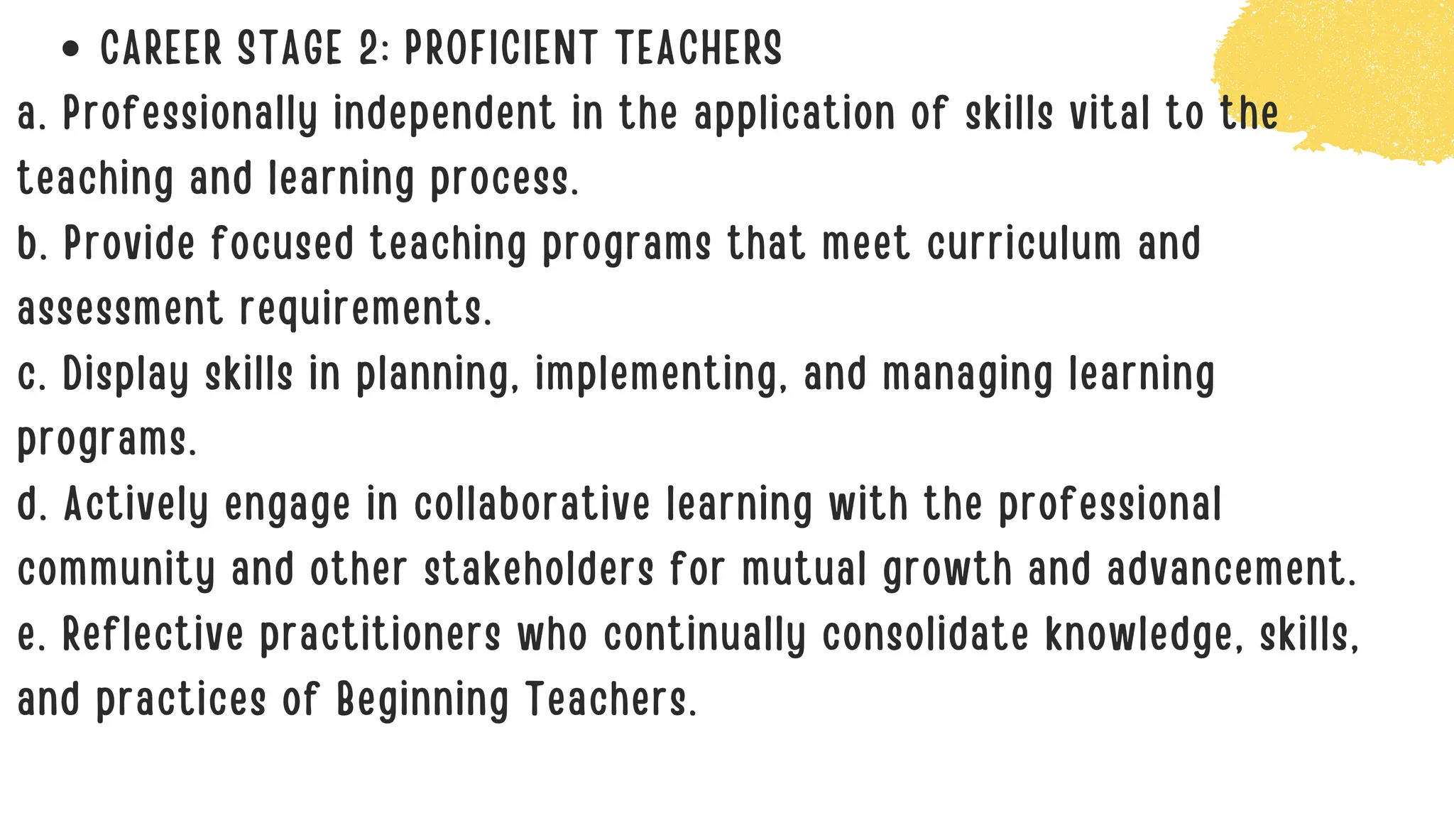 CAREER STAGE 2: PROFICIENT TEACHERS
a. Professionally independent in the application of skills vital to the
teaching and learning process.
b. Provide focused teaching programs that meet curriculum and
assessment requirements.
c. Display skills in planning, implementing, and managing learning
programs.
d. Actively engage in collaborative learning with the professional
community and other stakeholders for mutual growth and advancement.
e. Reflective practitioners who continually consolidate knowledge, skills,
and practices of Beginning Teachers.
 