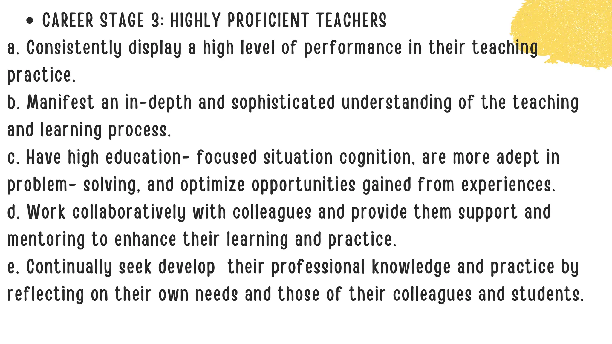 CAREER STAGE 3: HIGHLY PROFICIENT TEACHERS
a. Consistently display a high level of performance in their teaching
practice.
b. Manifest an in-depth and sophisticated understanding of the teaching
and learning process.
c. Have high education- focused situation cognition, are more adept in
problem- solving, and optimize opportunities gained from experiences.
d. Work collaboratively with colleagues and provide them support and
mentoring to enhance their learning and practice.
e. Continually seek develop their professional knowledge and practice by
reflecting on their own needs and those of their colleagues and students.
 