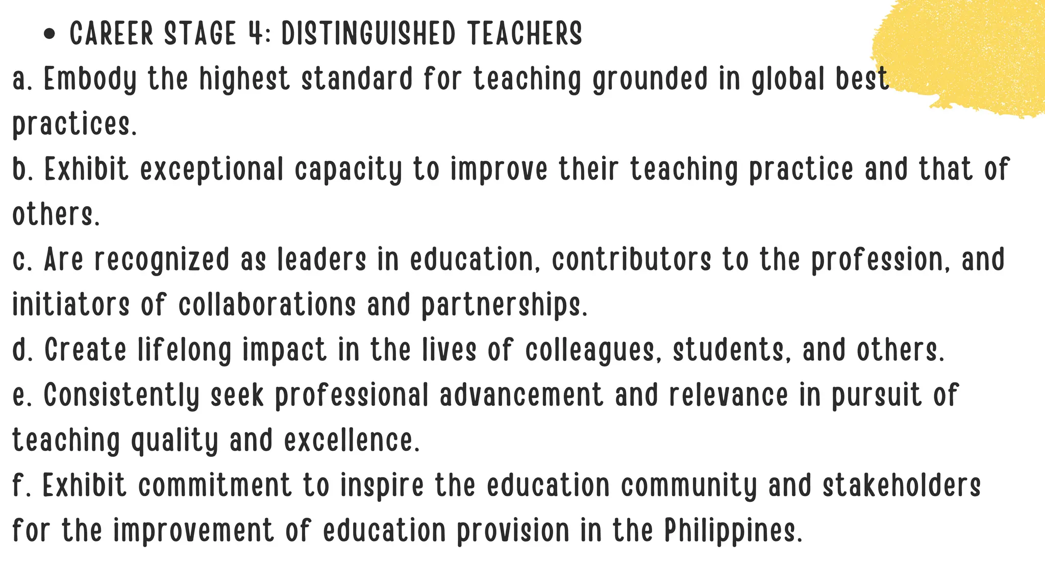 CAREER STAGE 4: DISTINGUISHED TEACHERS
a. Embody the highest standard for teaching grounded in global best
practices.
b. Exhibit exceptional capacity to improve their teaching practice and that of
others.
c. Are recognized as leaders in education, contributors to the profession, and
initiators of collaborations and partnerships.
d. Create lifelong impact in the lives of colleagues, students, and others.
e. Consistently seek professional advancement and relevance in pursuit of
teaching quality and excellence.
f. Exhibit commitment to inspire the education community and stakeholders
for the improvement of education provision in the Philippines.
 