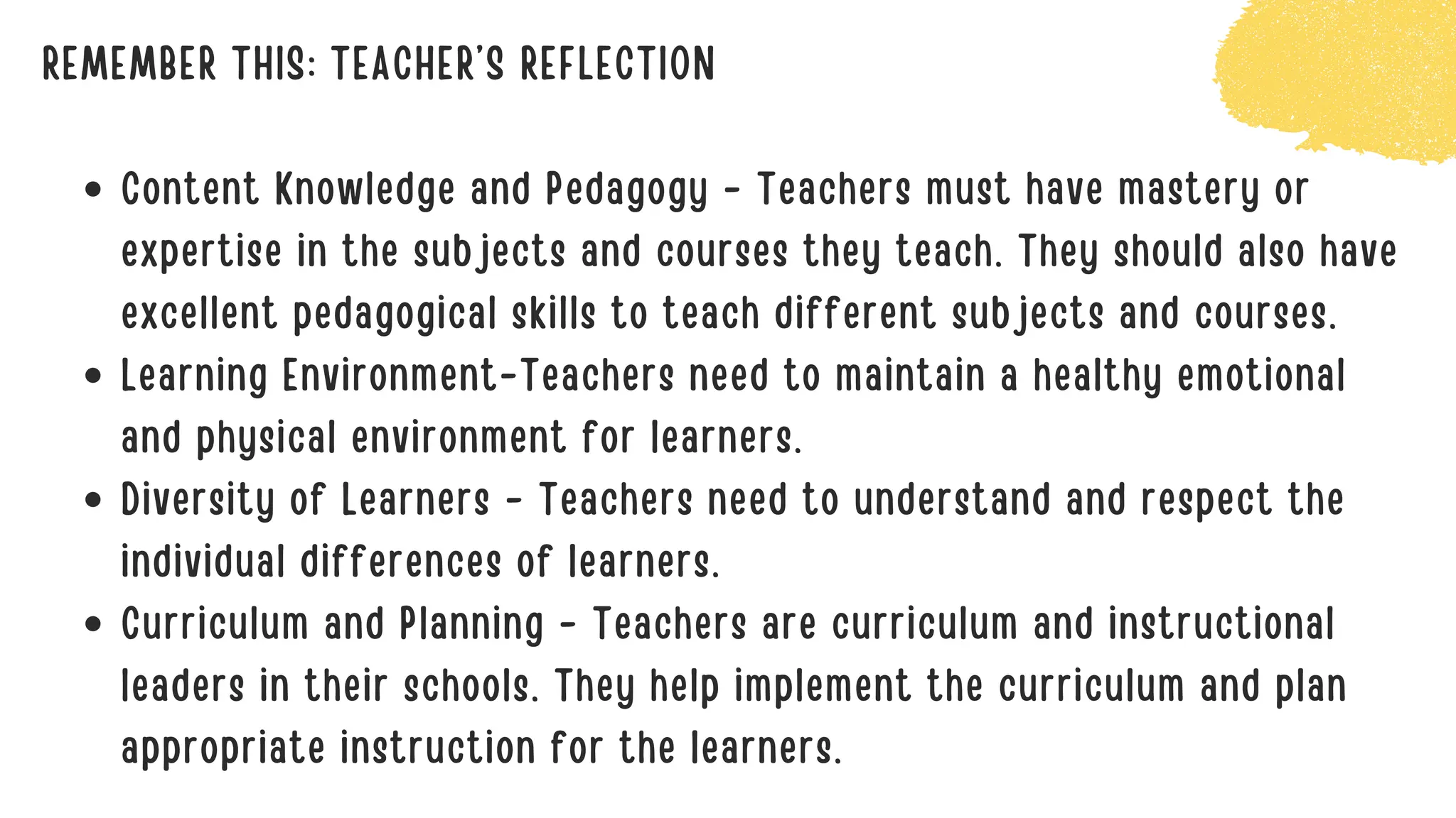 REMEMBER THIS: TEACHER’S REFLECTION
Content Knowledge and Pedagogy - Teachers must have mastery or
expertise in the subjects and courses they teach. They should also have
excellent pedagogical skills to teach different subjects and courses.
Learning Environment-Teachers need to maintain a healthy emotional
and physical environment for learners.
Diversity of Learners - Teachers need to understand and respect the
individual differences of learners.
Curriculum and Planning - Teachers are curriculum and instructional
leaders in their schools. They help implement the curriculum and plan
appropriate instruction for the learners.
 
