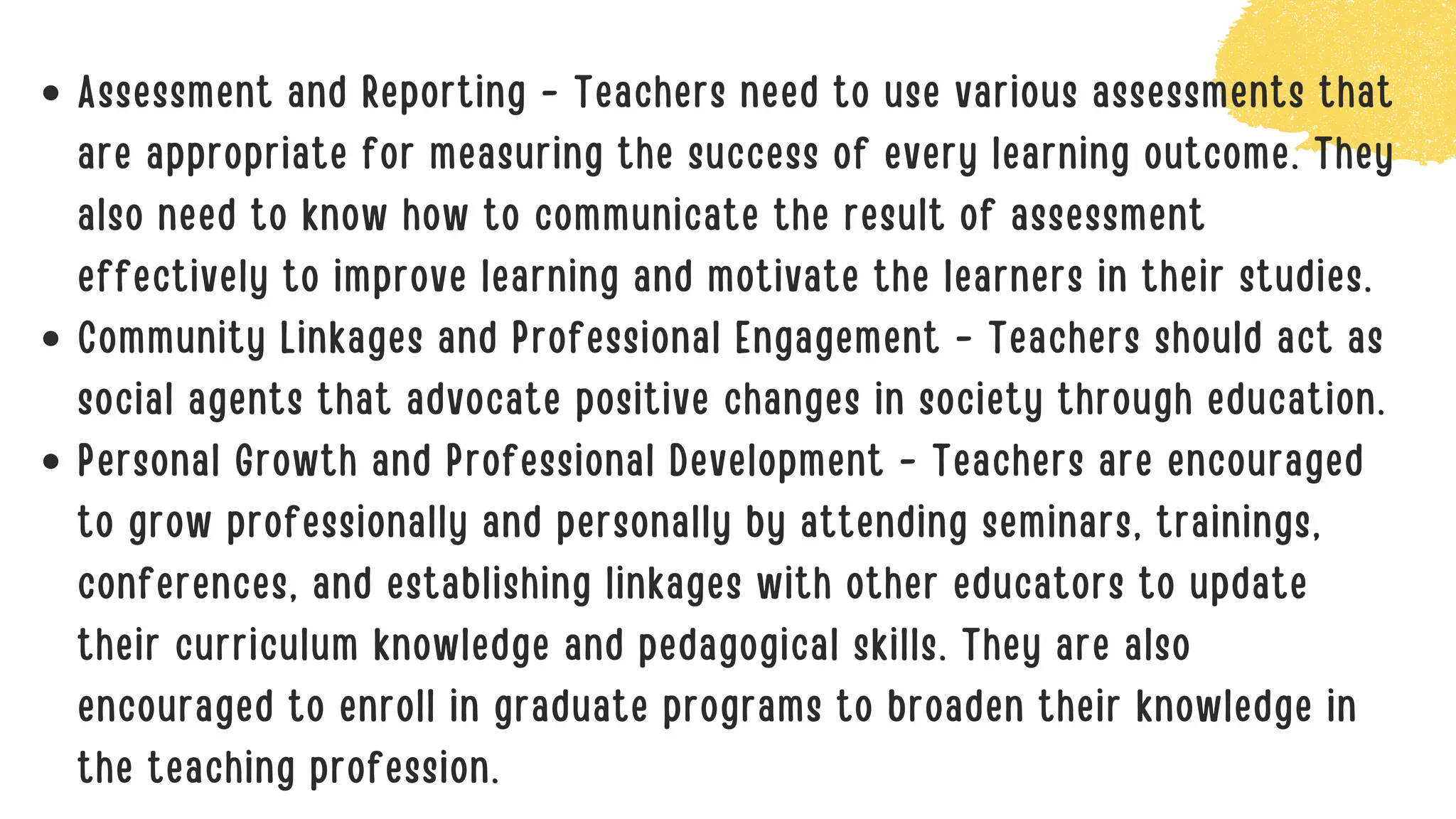 Assessment and Reporting - Teachers need to use various assessments that
are appropriate for measuring the success of every learning outcome. They
also need to know how to communicate the result of assessment
effectively to improve learning and motivate the learners in their studies.
Community Linkages and Professional Engagement - Teachers should act as
social agents that advocate positive changes in society through education.
Personal Growth and Professional Development - Teachers are encouraged
to grow professionally and personally by attending seminars, trainings,
conferences, and establishing linkages with other educators to update
their curriculum knowledge and pedagogical skills. They are also
encouraged to enroll in graduate programs to broaden their knowledge in
the teaching profession.
 