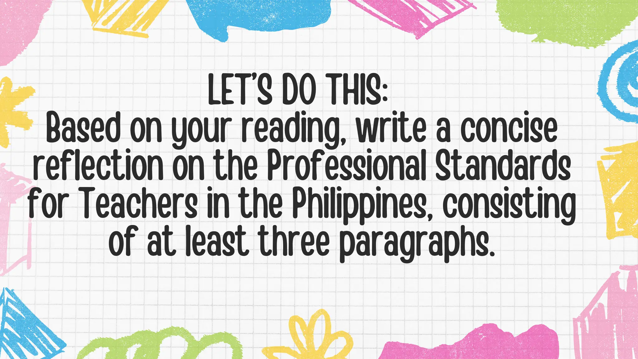 LET’S DO THIS:
Based on your reading, write a concise
reflection on the Professional Standards
for Teachers in the Philippines, consisting
of at least three paragraphs.
 