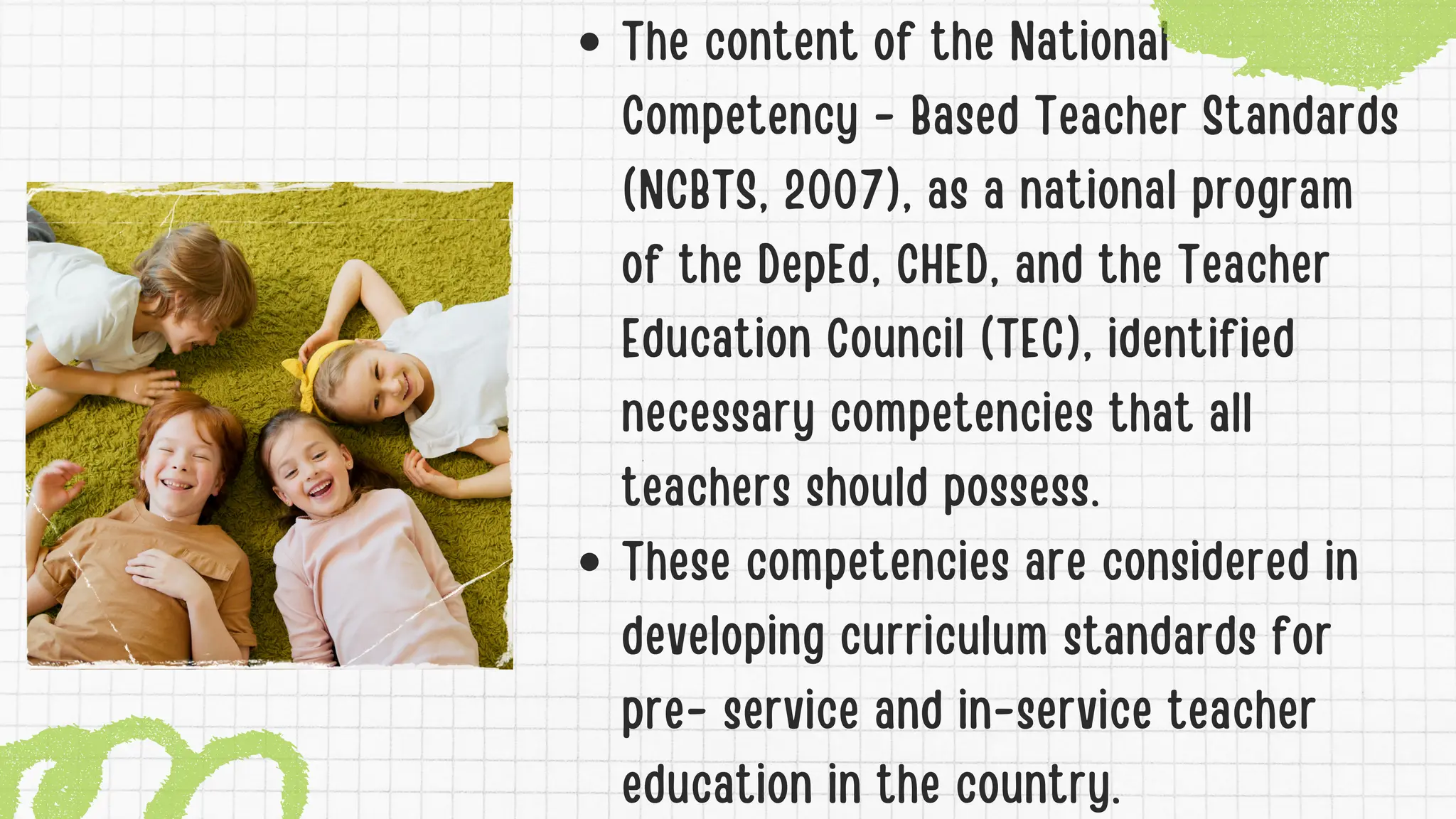 The content of the National
Competency - Based Teacher Standards
(NCBTS, 2007), as a national program
of the DepEd, CHED, and the Teacher
Education Council (TEC), identified
necessary competencies that all
teachers should possess.
These competencies are considered in
developing curriculum standards for
pre- service and in-service teacher
education in the country.
 