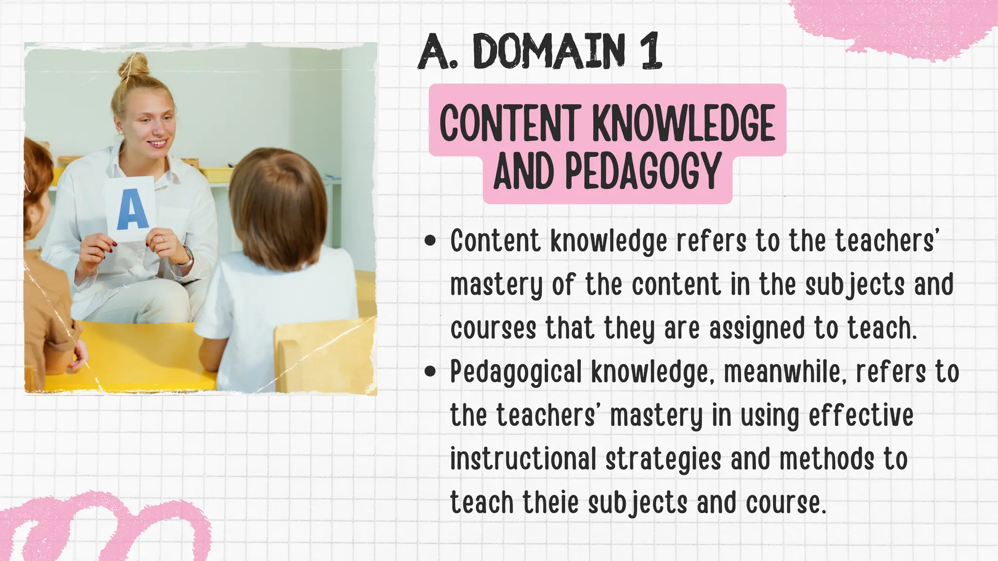 A. DOMAIN 1
CONTENT KNOWLEDGE
AND PEDAGOGY
Content knowledge refers to the teachers’
mastery of the content in the subjects and
courses that they are assigned to teach.
Pedagogical knowledge, meanwhile, refers to
the teachers’ mastery in using effective
instructional strategies and methods to
teach theie subjects and course.
 